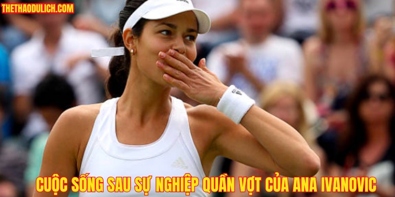 cuoc-song-sau-su-nghiep-quan-vot-cua-ana-ivanovic